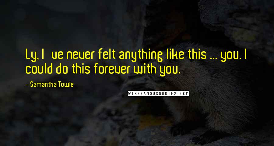 Samantha Towle Quotes: Ly, I've never felt anything like this ... you. I could do this forever with you.