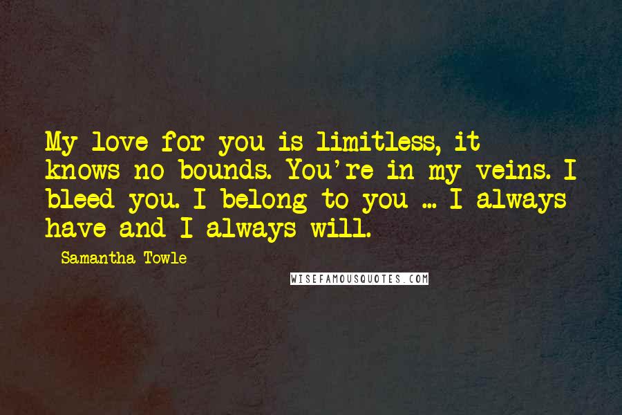 Samantha Towle Quotes: My love for you is limitless, it knows no bounds. You're in my veins. I bleed you. I belong to you ... I always have and I always will.