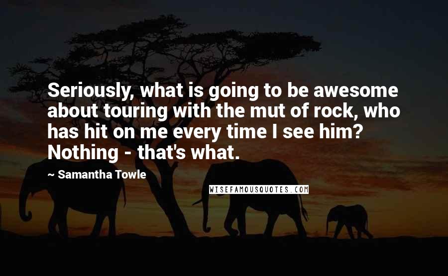 Samantha Towle Quotes: Seriously, what is going to be awesome about touring with the mut of rock, who has hit on me every time I see him? Nothing - that's what.