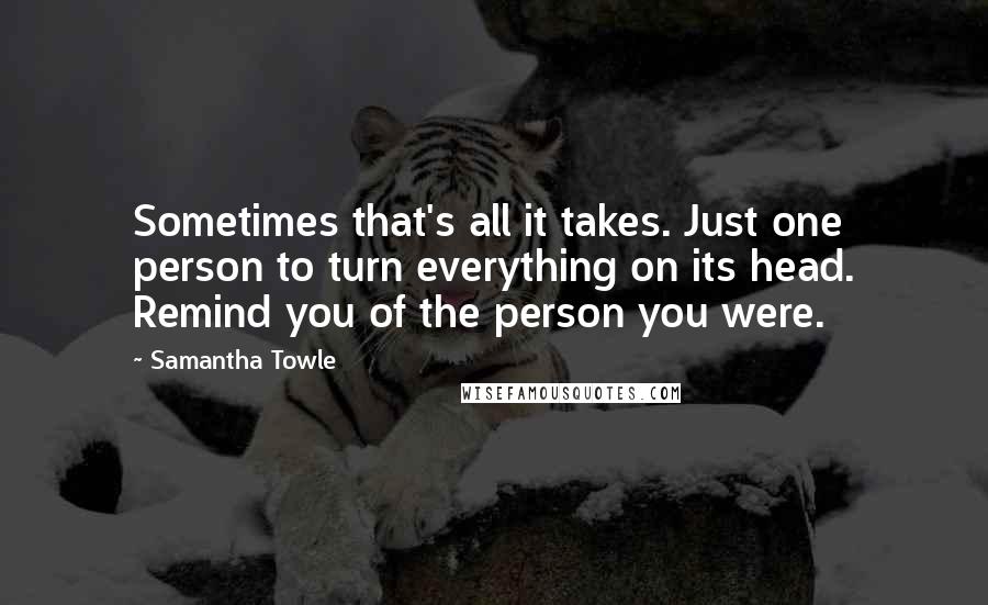 Samantha Towle Quotes: Sometimes that's all it takes. Just one person to turn everything on its head. Remind you of the person you were.