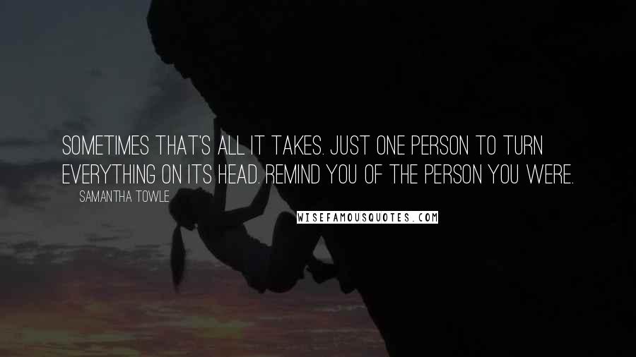 Samantha Towle Quotes: Sometimes that's all it takes. Just one person to turn everything on its head. Remind you of the person you were.