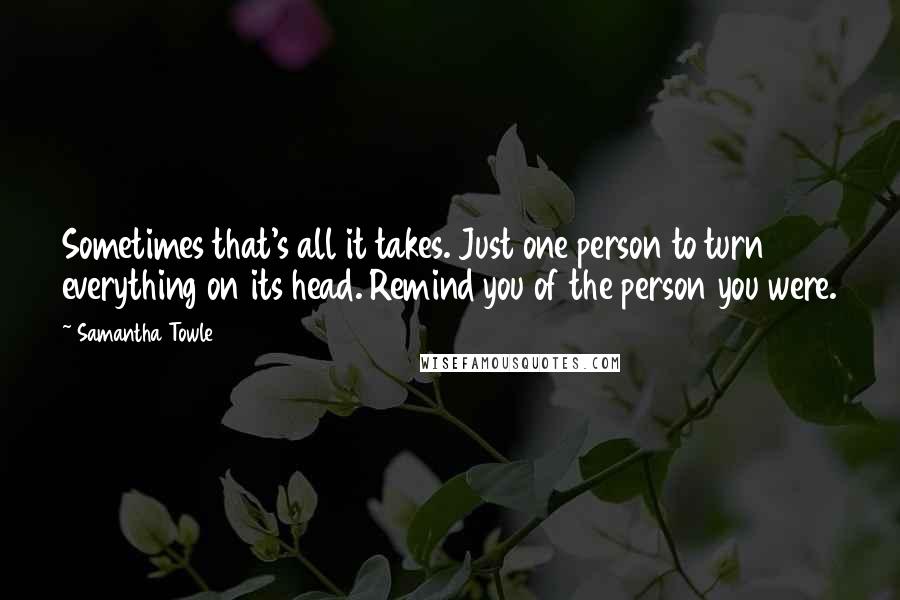 Samantha Towle Quotes: Sometimes that's all it takes. Just one person to turn everything on its head. Remind you of the person you were.