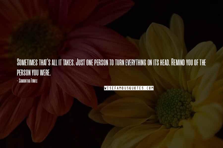 Samantha Towle Quotes: Sometimes that's all it takes. Just one person to turn everything on its head. Remind you of the person you were.