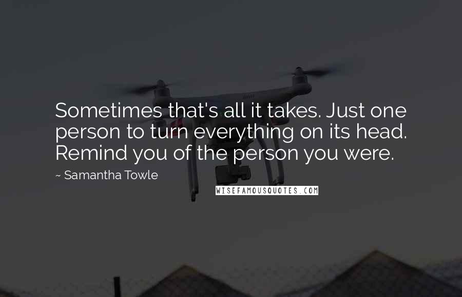 Samantha Towle Quotes: Sometimes that's all it takes. Just one person to turn everything on its head. Remind you of the person you were.