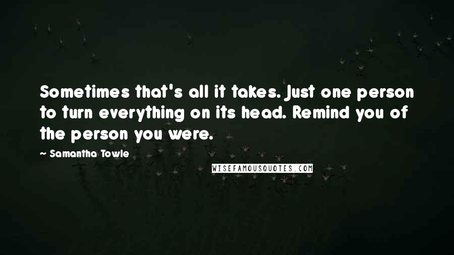 Samantha Towle Quotes: Sometimes that's all it takes. Just one person to turn everything on its head. Remind you of the person you were.