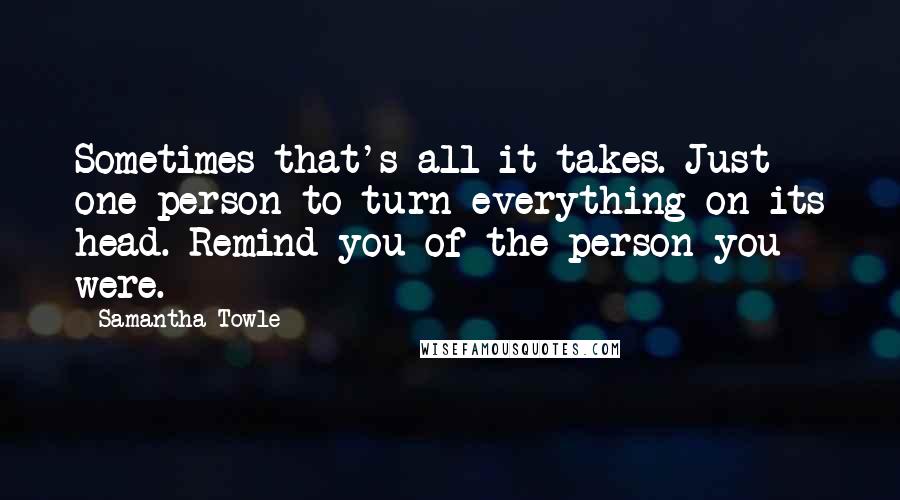 Samantha Towle Quotes: Sometimes that's all it takes. Just one person to turn everything on its head. Remind you of the person you were.