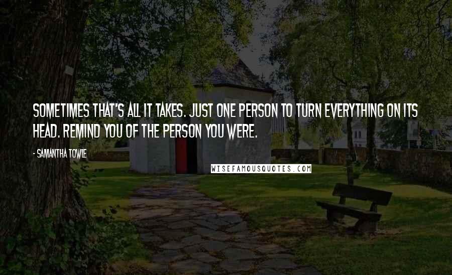 Samantha Towle Quotes: Sometimes that's all it takes. Just one person to turn everything on its head. Remind you of the person you were.