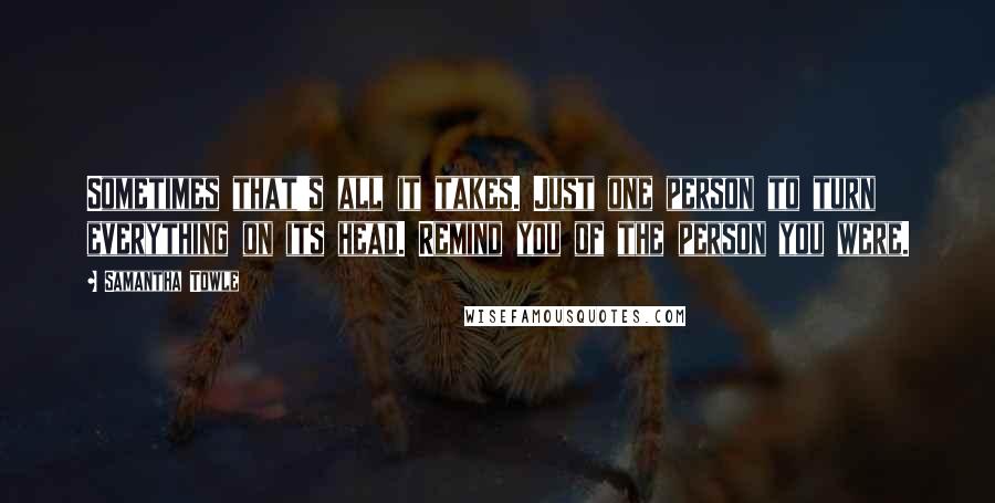 Samantha Towle Quotes: Sometimes that's all it takes. Just one person to turn everything on its head. Remind you of the person you were.