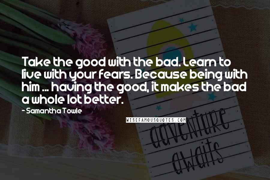 Samantha Towle Quotes: Take the good with the bad. Learn to live with your fears. Because being with him ... having the good, it makes the bad a whole lot better.