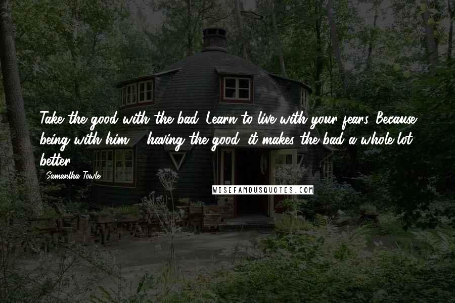 Samantha Towle Quotes: Take the good with the bad. Learn to live with your fears. Because being with him ... having the good, it makes the bad a whole lot better.