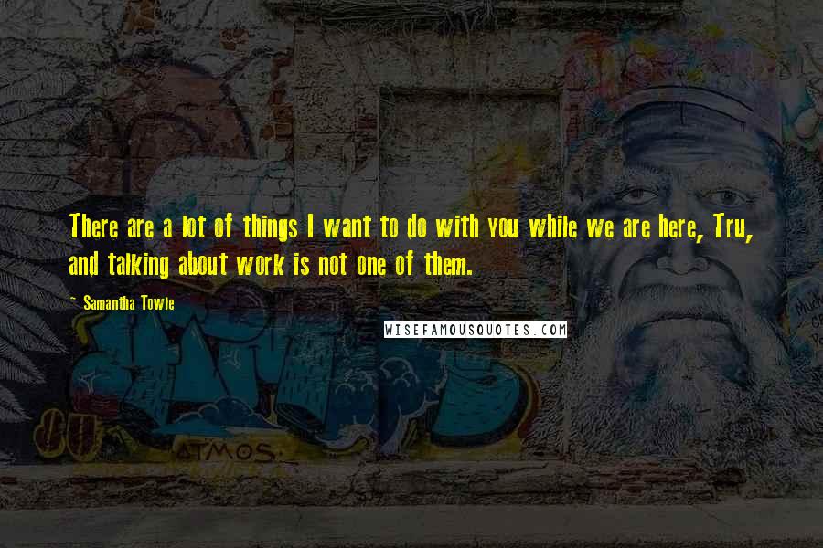 Samantha Towle Quotes: There are a lot of things I want to do with you while we are here, Tru, and talking about work is not one of them.