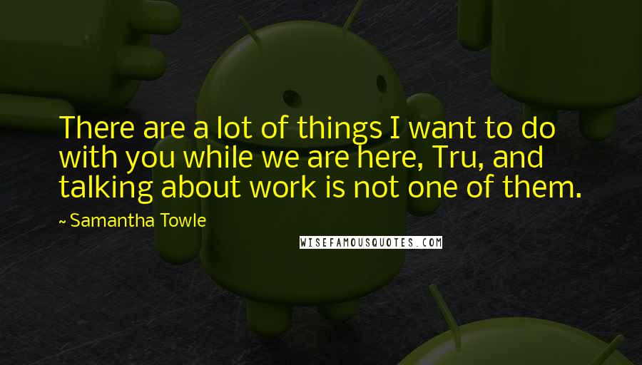 Samantha Towle Quotes: There are a lot of things I want to do with you while we are here, Tru, and talking about work is not one of them.