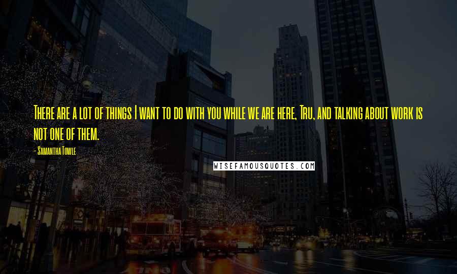 Samantha Towle Quotes: There are a lot of things I want to do with you while we are here, Tru, and talking about work is not one of them.