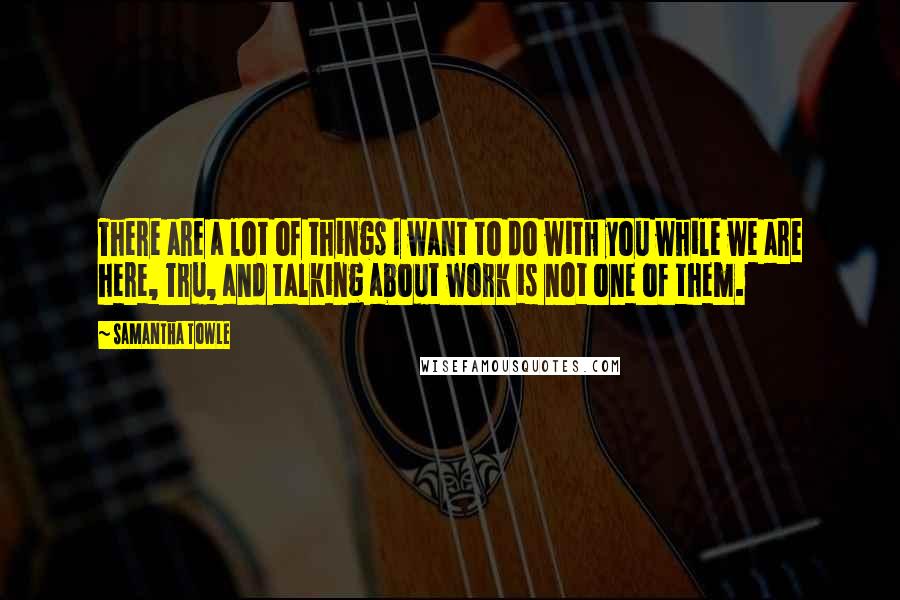 Samantha Towle Quotes: There are a lot of things I want to do with you while we are here, Tru, and talking about work is not one of them.