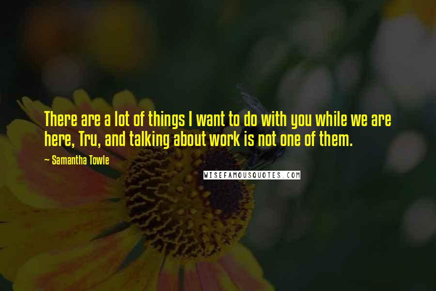 Samantha Towle Quotes: There are a lot of things I want to do with you while we are here, Tru, and talking about work is not one of them.