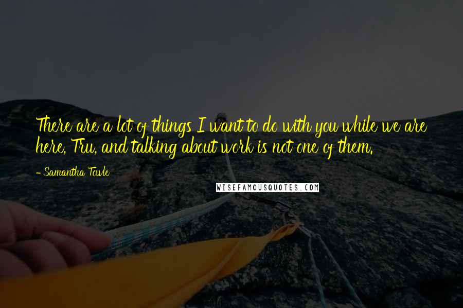 Samantha Towle Quotes: There are a lot of things I want to do with you while we are here, Tru, and talking about work is not one of them.