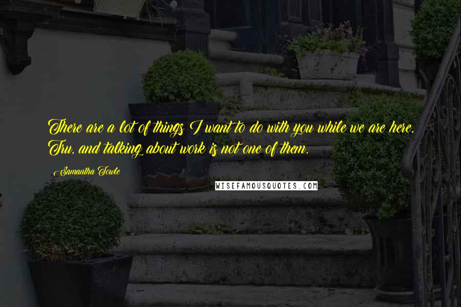 Samantha Towle Quotes: There are a lot of things I want to do with you while we are here, Tru, and talking about work is not one of them.