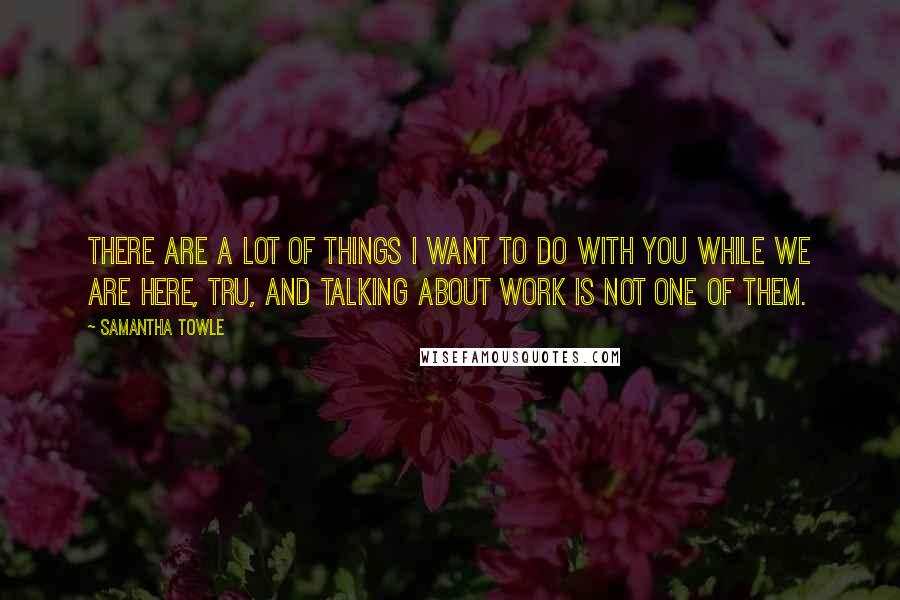 Samantha Towle Quotes: There are a lot of things I want to do with you while we are here, Tru, and talking about work is not one of them.