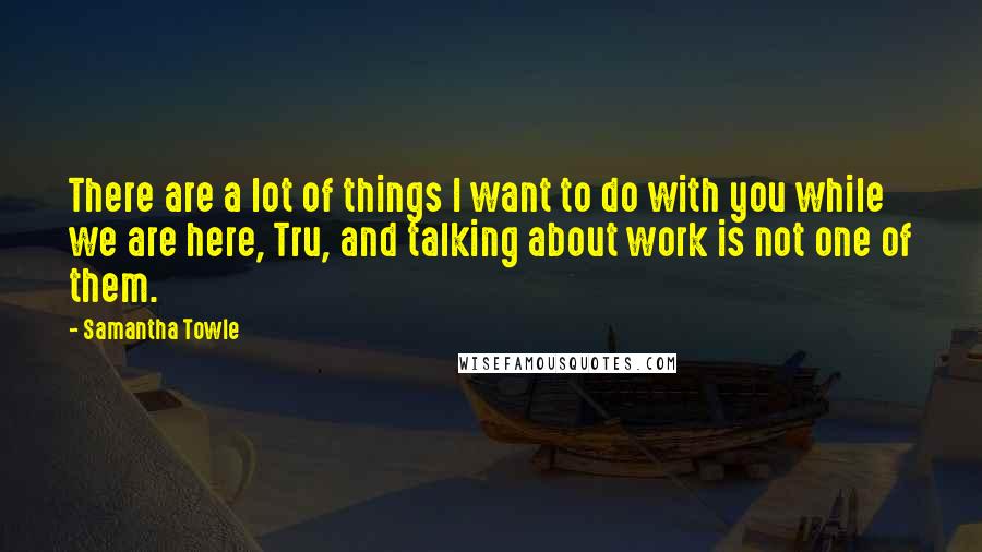 Samantha Towle Quotes: There are a lot of things I want to do with you while we are here, Tru, and talking about work is not one of them.