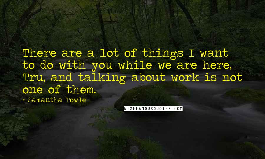 Samantha Towle Quotes: There are a lot of things I want to do with you while we are here, Tru, and talking about work is not one of them.