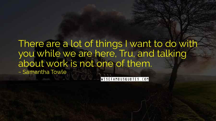 Samantha Towle Quotes: There are a lot of things I want to do with you while we are here, Tru, and talking about work is not one of them.