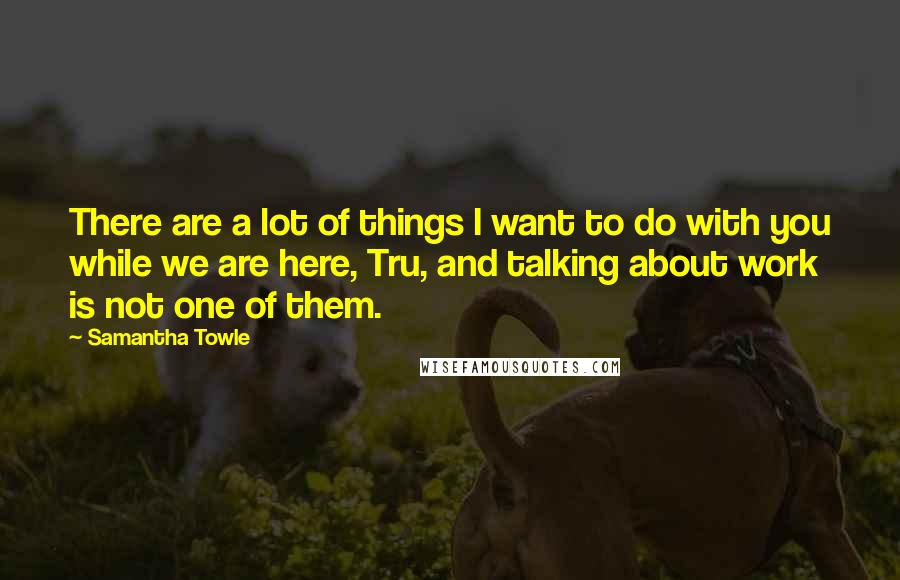 Samantha Towle Quotes: There are a lot of things I want to do with you while we are here, Tru, and talking about work is not one of them.