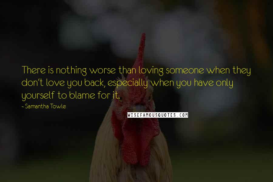 Samantha Towle Quotes: There is nothing worse than loving someone when they don't love you back, especially when you have only yourself to blame for it.