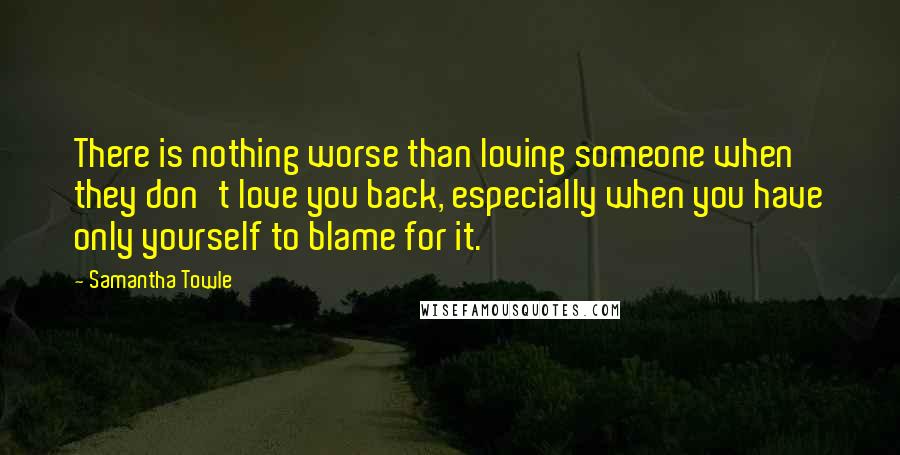 Samantha Towle Quotes: There is nothing worse than loving someone when they don't love you back, especially when you have only yourself to blame for it.