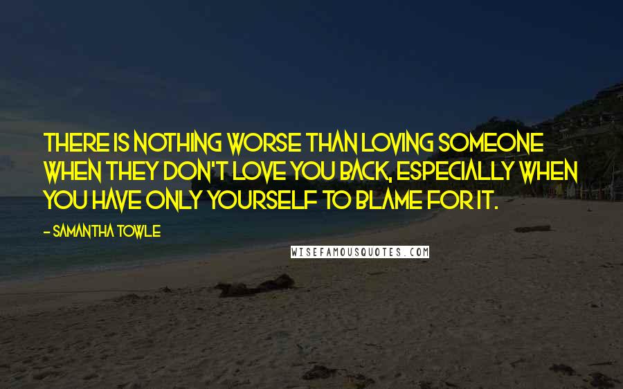 Samantha Towle Quotes: There is nothing worse than loving someone when they don't love you back, especially when you have only yourself to blame for it.