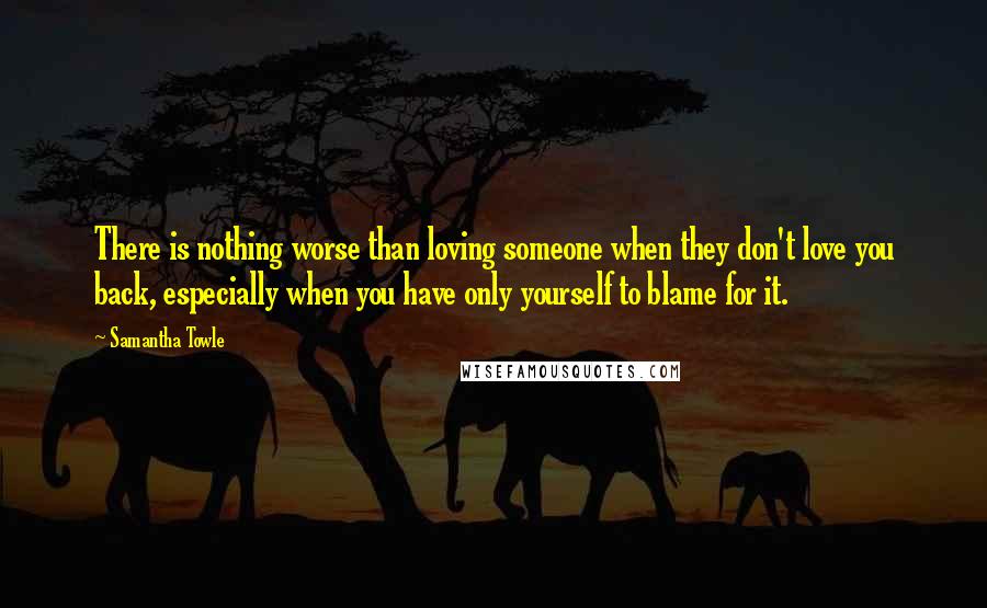 Samantha Towle Quotes: There is nothing worse than loving someone when they don't love you back, especially when you have only yourself to blame for it.