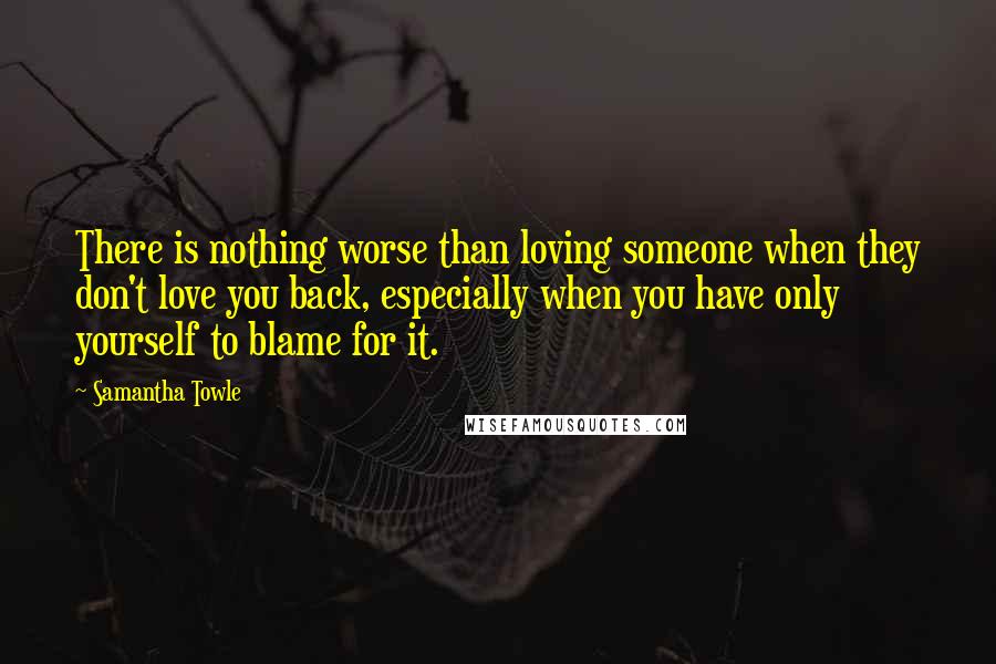 Samantha Towle Quotes: There is nothing worse than loving someone when they don't love you back, especially when you have only yourself to blame for it.