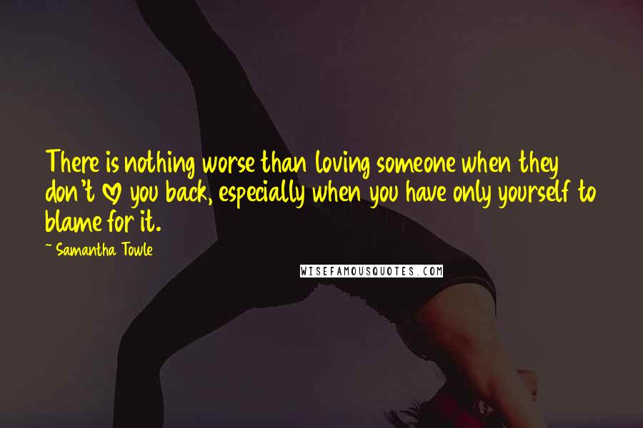 Samantha Towle Quotes: There is nothing worse than loving someone when they don't love you back, especially when you have only yourself to blame for it.