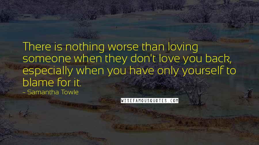 Samantha Towle Quotes: There is nothing worse than loving someone when they don't love you back, especially when you have only yourself to blame for it.