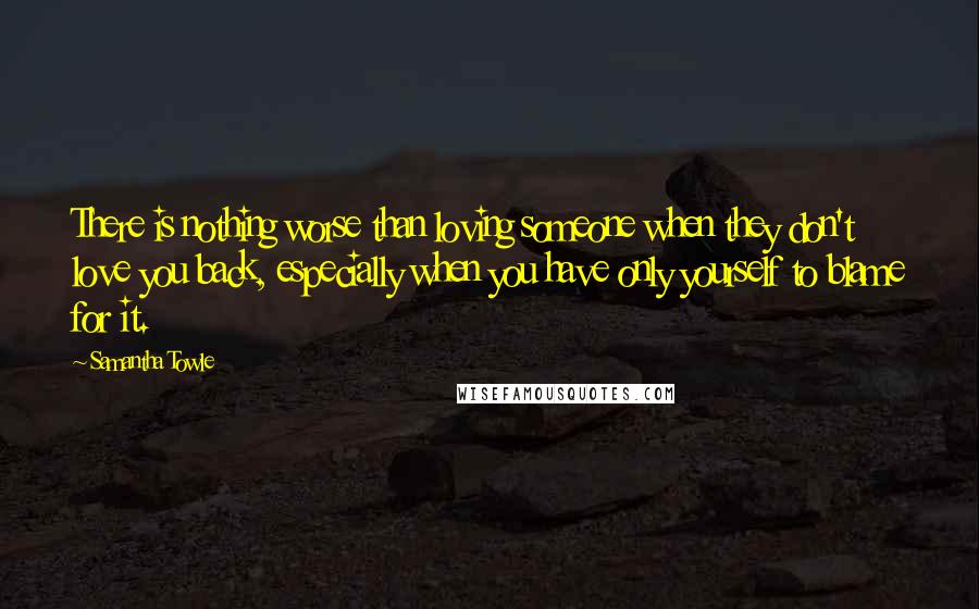 Samantha Towle Quotes: There is nothing worse than loving someone when they don't love you back, especially when you have only yourself to blame for it.