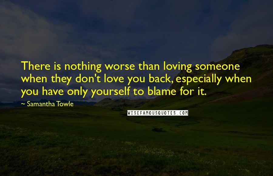 Samantha Towle Quotes: There is nothing worse than loving someone when they don't love you back, especially when you have only yourself to blame for it.