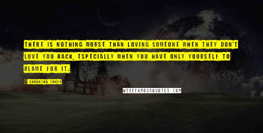 Samantha Towle Quotes: There is nothing worse than loving someone when they don't love you back, especially when you have only yourself to blame for it.