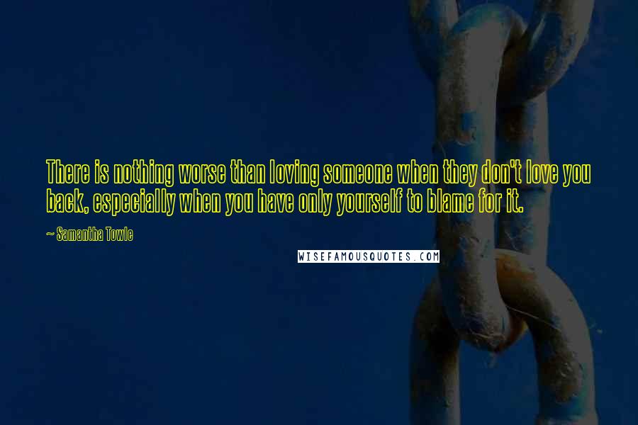 Samantha Towle Quotes: There is nothing worse than loving someone when they don't love you back, especially when you have only yourself to blame for it.