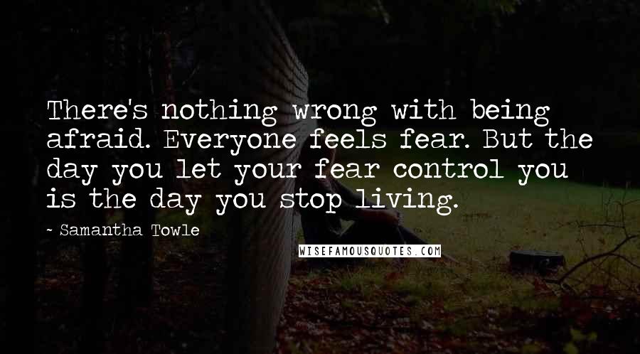 Samantha Towle Quotes: There's nothing wrong with being afraid. Everyone feels fear. But the day you let your fear control you is the day you stop living.