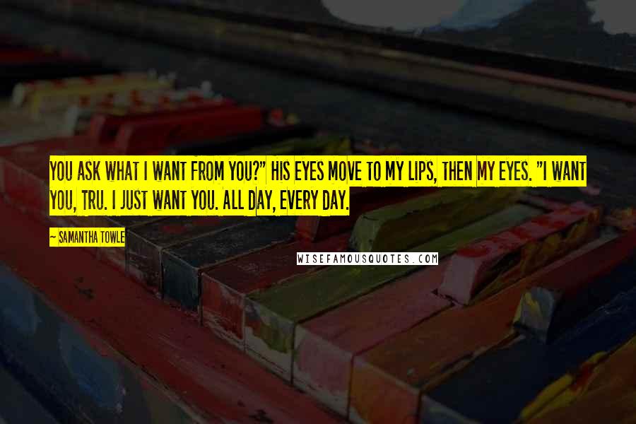 Samantha Towle Quotes: You ask what I want from you?" His eyes move to my lips, then my eyes. "I want you, Tru. I just want you. All day, every day.