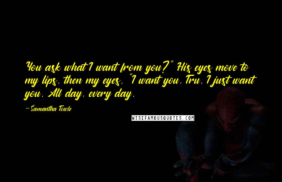 Samantha Towle Quotes: You ask what I want from you?" His eyes move to my lips, then my eyes. "I want you, Tru. I just want you. All day, every day.