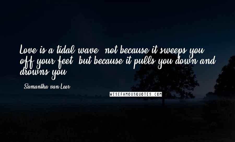 Samantha Van Leer Quotes: Love is a tidal wave--not because it sweeps you off your feet, but because it pulls you down and drowns you.