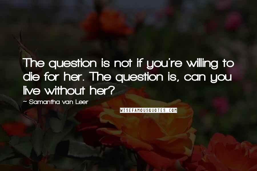 Samantha Van Leer Quotes: The question is not if you're willing to die for her. The question is, can you live without her?