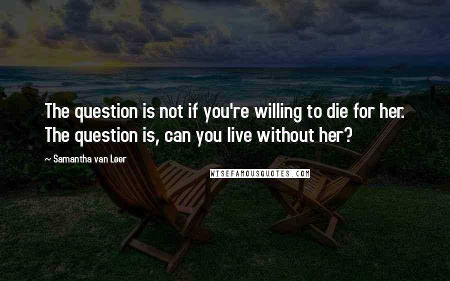 Samantha Van Leer Quotes: The question is not if you're willing to die for her. The question is, can you live without her?