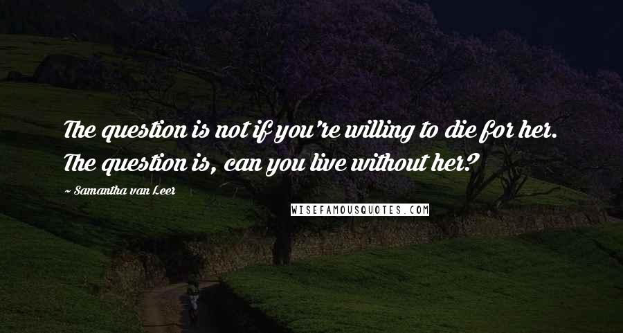 Samantha Van Leer Quotes: The question is not if you're willing to die for her. The question is, can you live without her?