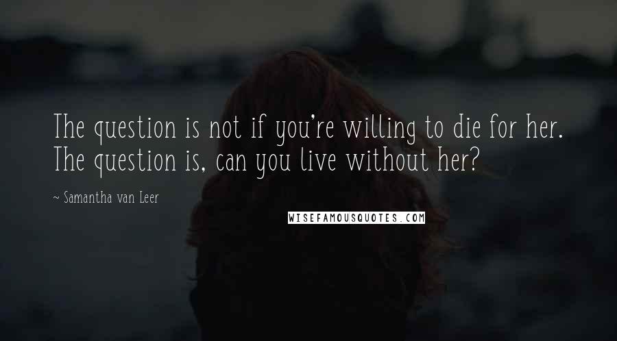 Samantha Van Leer Quotes: The question is not if you're willing to die for her. The question is, can you live without her?