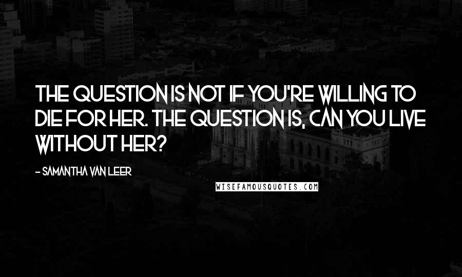 Samantha Van Leer Quotes: The question is not if you're willing to die for her. The question is, can you live without her?