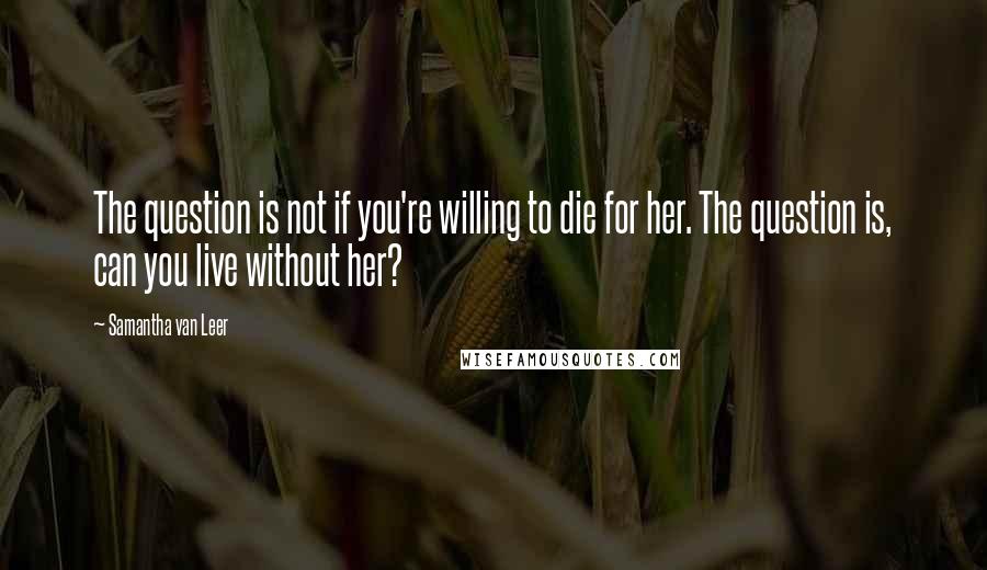 Samantha Van Leer Quotes: The question is not if you're willing to die for her. The question is, can you live without her?