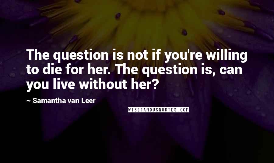 Samantha Van Leer Quotes: The question is not if you're willing to die for her. The question is, can you live without her?