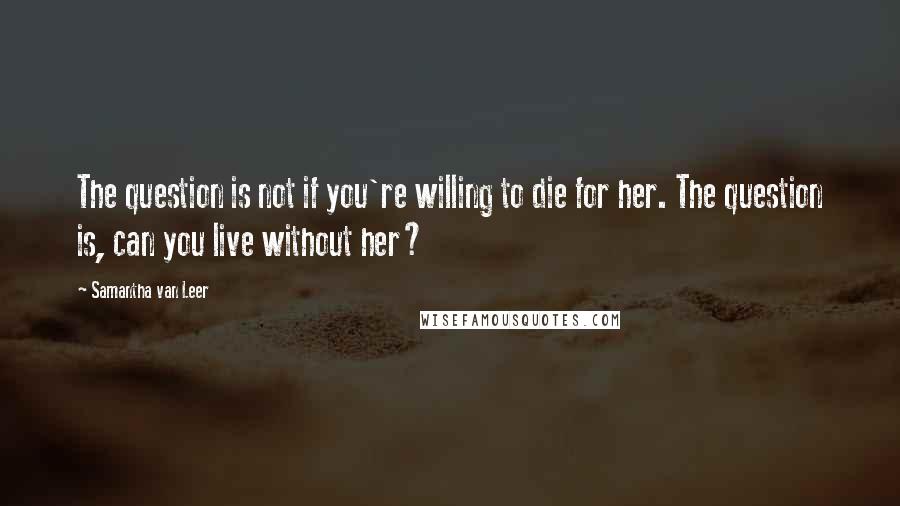 Samantha Van Leer Quotes: The question is not if you're willing to die for her. The question is, can you live without her?