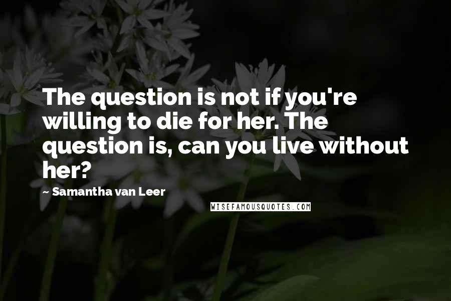 Samantha Van Leer Quotes: The question is not if you're willing to die for her. The question is, can you live without her?